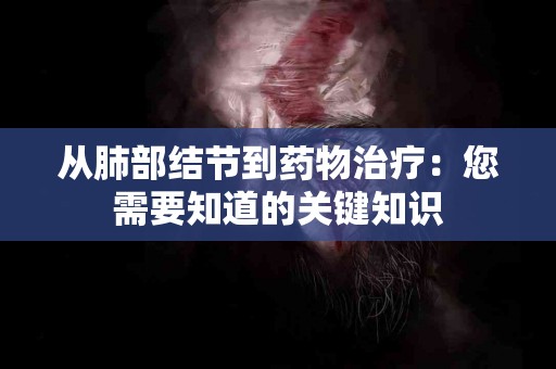 从肺部结节到药物治疗：您需要知道的关键知识