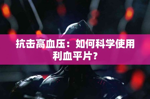 抗击高血压：如何科学使用利血平片？