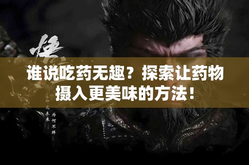 谁说吃药无趣？探索让药物摄入更美味的方法！