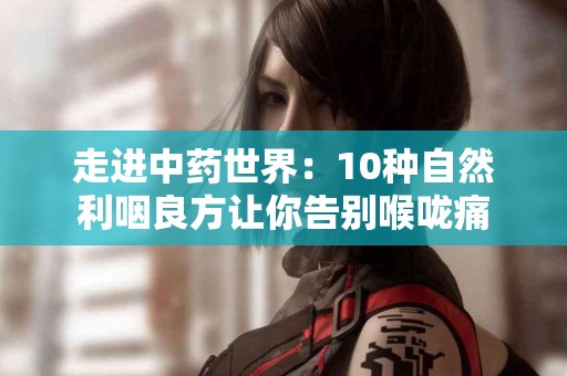 走进中药世界：10种自然利咽良方让你告别喉咙痛