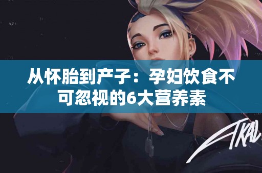 从怀胎到产子：孕妇饮食不可忽视的6大营养素