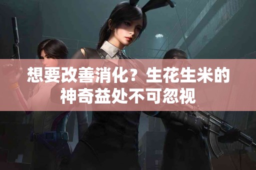 想要改善消化？生花生米的神奇益处不可忽视