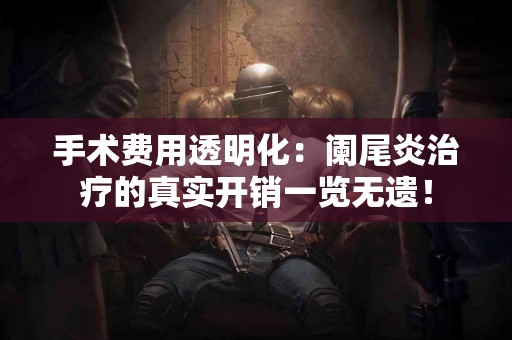 手术费用透明化：阑尾炎治疗的真实开销一览无遗！
