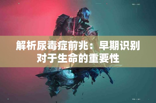 解析尿毒症前兆：早期识别对于生命的重要性