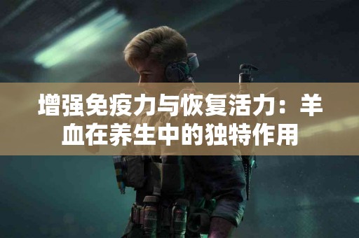 增强免疫力与恢复活力：羊血在养生中的独特作用