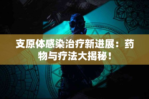 支原体感染治疗新进展：药物与疗法大揭秘！