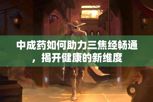 中成药如何助力三焦经畅通，揭开健康的新维度
