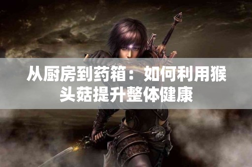 从厨房到药箱：如何利用猴头菇提升整体健康