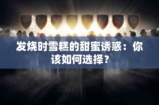 发烧时雪糕的甜蜜诱惑：你该如何选择？