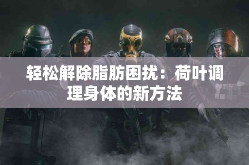 轻松解除脂肪困扰：荷叶调理身体的新方法