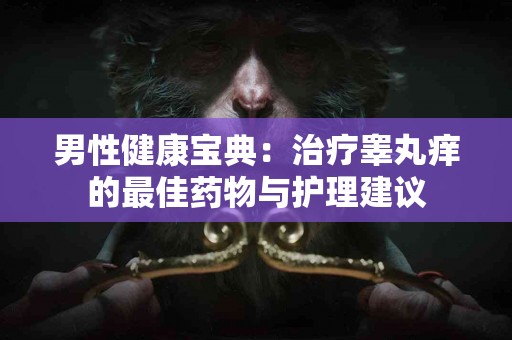 男性健康宝典：治疗睾丸痒的最佳药物与护理建议