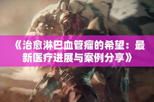 《治愈淋巴血管瘤的希望：最新医疗进展与案例分享》