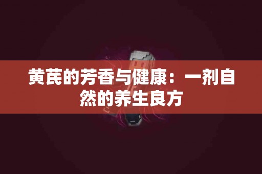 黄芪的芳香与健康：一剂自然的养生良方