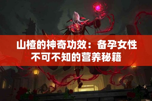 山楂的神奇功效：备孕女性不可不知的营养秘籍
