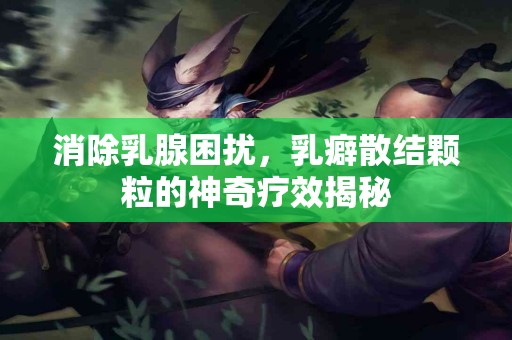 消除乳腺困扰，乳癖散结颗粒的神奇疗效揭秘