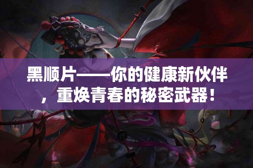 黑顺片——你的健康新伙伴，重焕青春的秘密武器！