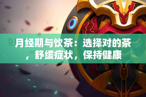 月经期与饮茶：选择对的茶，舒缓症状，保持健康