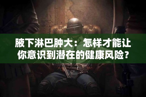 腋下淋巴肿大：怎样才能让你意识到潜在的健康风险？