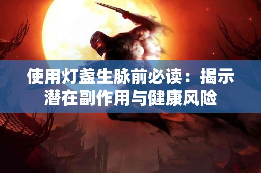 使用灯盏生脉前必读：揭示潜在副作用与健康风险
