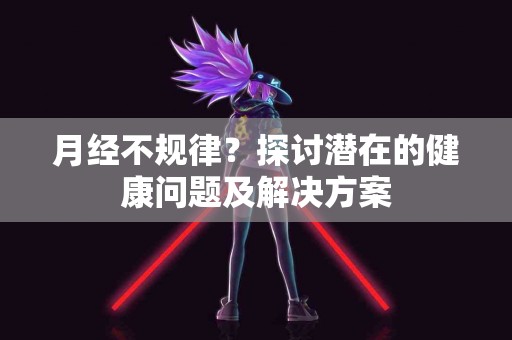 月经不规律？探讨潜在的健康问题及解决方案