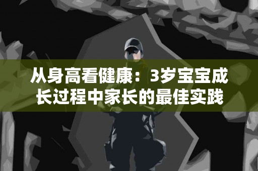 从身高看健康：3岁宝宝成长过程中家长的最佳实践