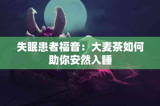 失眠患者福音：大麦茶如何助你安然入睡
