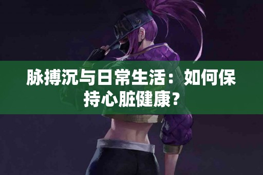 脉搏沉与日常生活：如何保持心脏健康？