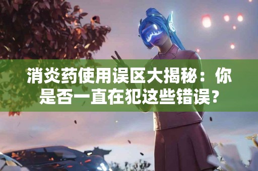消炎药使用误区大揭秘：你是否一直在犯这些错误？