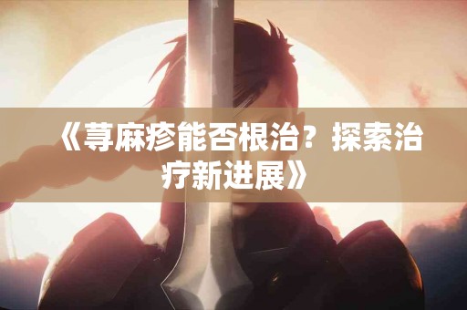 《荨麻疹能否根治？探索治疗新进展》