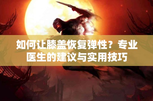 如何让膝盖恢复弹性？专业医生的建议与实用技巧