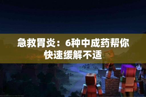 急救胃炎：6种中成药帮你快速缓解不适