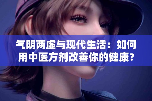 气阴两虚与现代生活：如何用中医方剂改善你的健康？