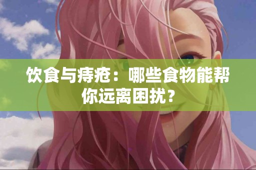 饮食与痔疮：哪些食物能帮你远离困扰？