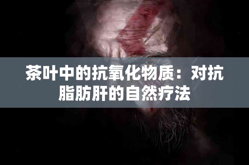 茶叶中的抗氧化物质：对抗脂肪肝的自然疗法