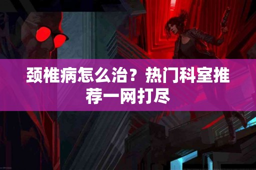 颈椎病怎么治？热门科室推荐一网打尽
