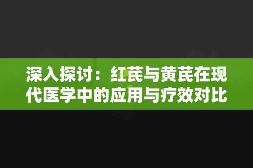 深入探讨：红芪与黄芪在现代医学中的应用与疗效对比