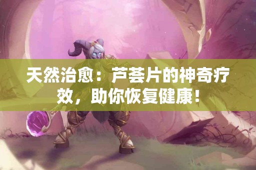 天然治愈：芦荟片的神奇疗效，助你恢复健康！