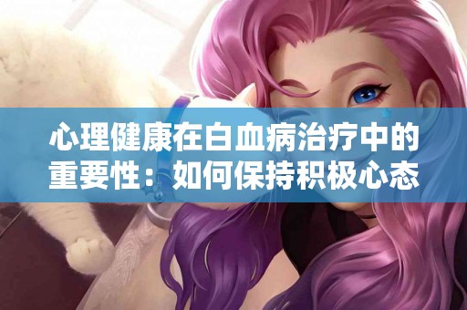 心理健康在白血病治疗中的重要性：如何保持积极心态