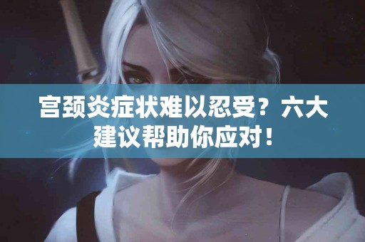 宫颈炎症状难以忍受？六大建议帮助你应对！