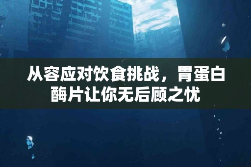从容应对饮食挑战，胃蛋白酶片让你无后顾之忧