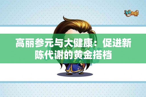 高丽参元与大健康：促进新陈代谢的黄金搭档