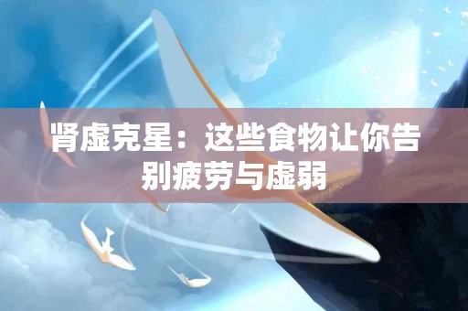 肾虚克星：这些食物让你告别疲劳与虚弱