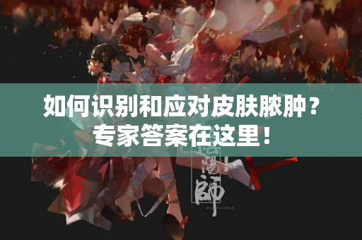 如何识别和应对皮肤脓肿？专家答案在这里！