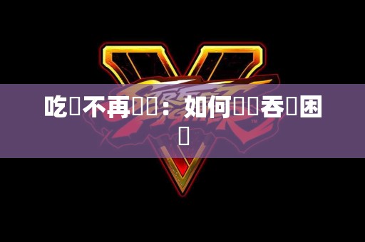 吃飯不再艱難：如何戰勝吞嚥困難