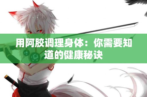 用阿胶调理身体：你需要知道的健康秘诀