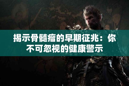 揭示骨髓瘤的早期征兆：你不可忽视的健康警示