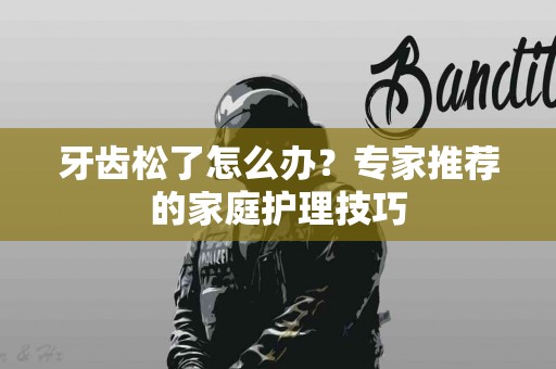 牙齿松了怎么办？专家推荐的家庭护理技巧
