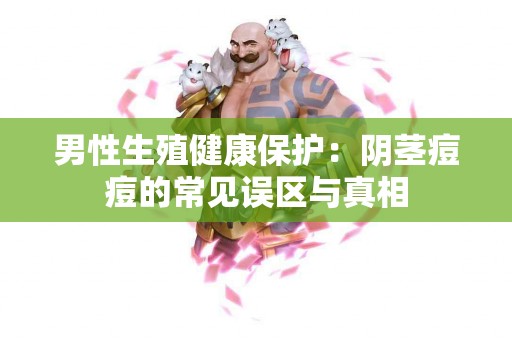 男性生殖健康保护：阴茎痘痘的常见误区与真相