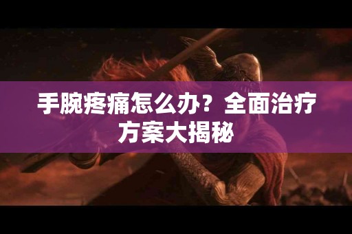 手腕疼痛怎么办？全面治疗方案大揭秘