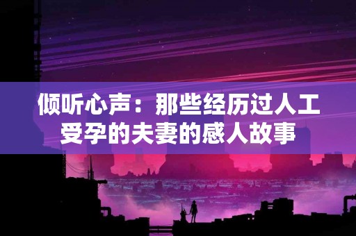 倾听心声：那些经历过人工受孕的夫妻的感人故事